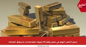 سعر الذهب اليوم في مصر يقفز 45 جنيها دفعة واحدة بأسواق الصاغة